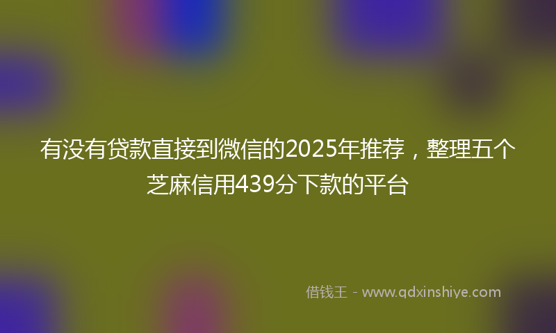 有没有贷款直接到微信的2025年推荐，整理五个芝麻信用439分下款的平台