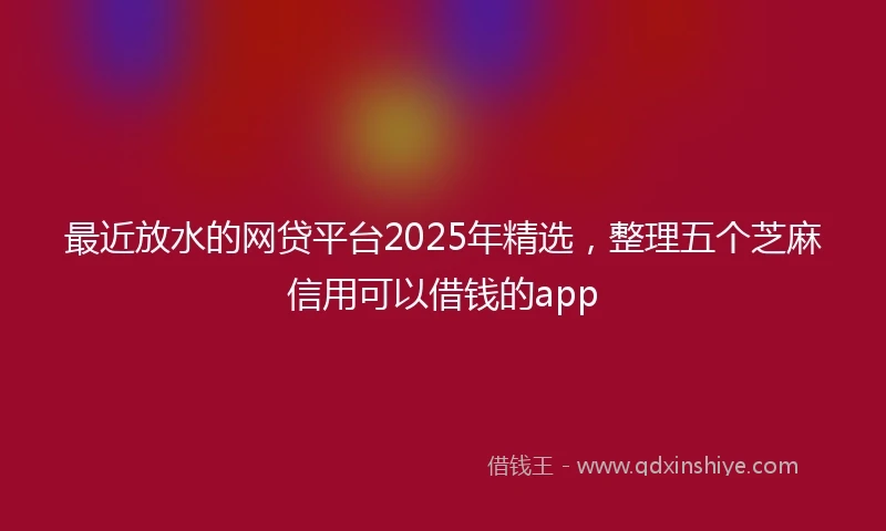 最近放水的网贷平台2025年精选,整理五个芝麻信用可以借钱的app