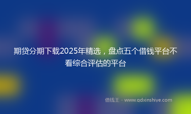 期贷分期下载2025年精选，盘点五个借钱平台不看综合评估的平台