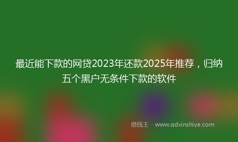 最近能下款的网贷2023年还款2025年推荐，归纳五个黑户无条件下款的软件