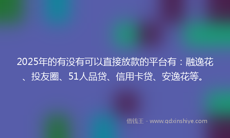 2025年的有没有可以直接放款的平台有：融逸花、投友圈、51人品贷、信用卡贷、安逸花等。