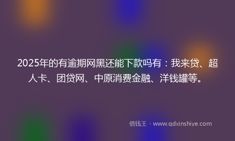 2025年的有逾期网黑还能下款吗有：我来贷、超人卡、团贷网、中原消费金融、洋钱罐等。