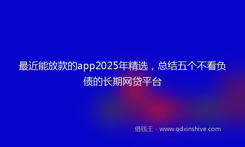 最近能放款的app2025年精选，总结五个不看负债的长期网贷平台