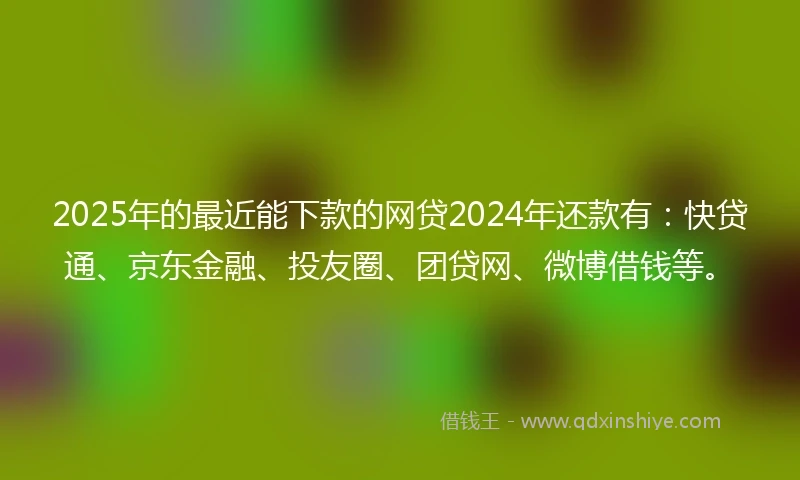 2025年的最近能下款的网贷2024年还款有：快贷通、京东金融、投友圈、团贷网、微博借钱等。