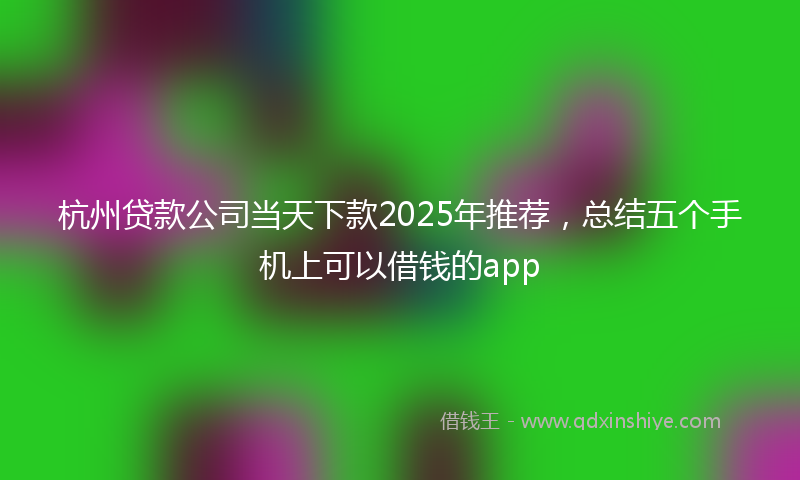 杭州贷款公司当天下款2025年推荐，总结五个手机上可以借钱的app