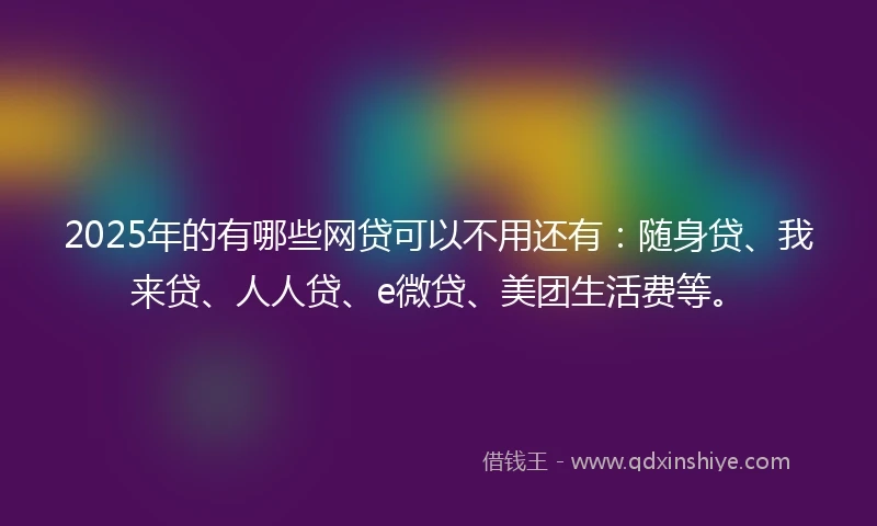 2025年的有哪些网贷可以不用还有：随身贷、我来贷、人人贷、e微贷、美团生活费等。