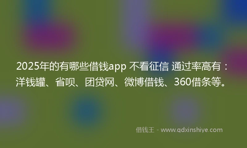 2025年的有哪些借钱app 不看征信 通过率高有：洋钱罐、省呗、团贷网、微博借钱、360借条等。