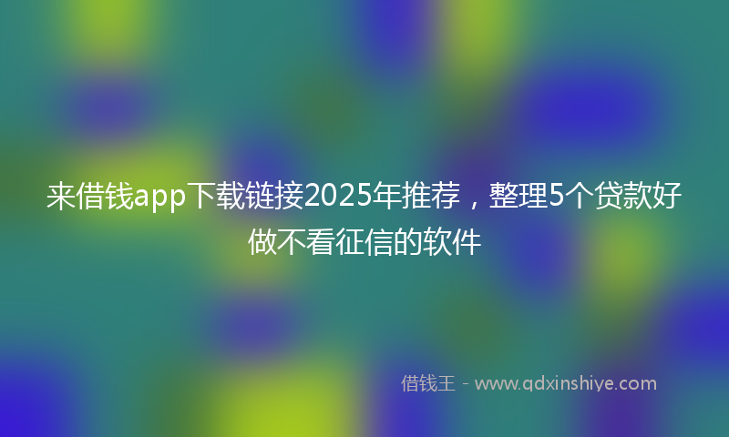 来借钱app下载链接2025年推荐，整理5个贷款好做不看征信的软件