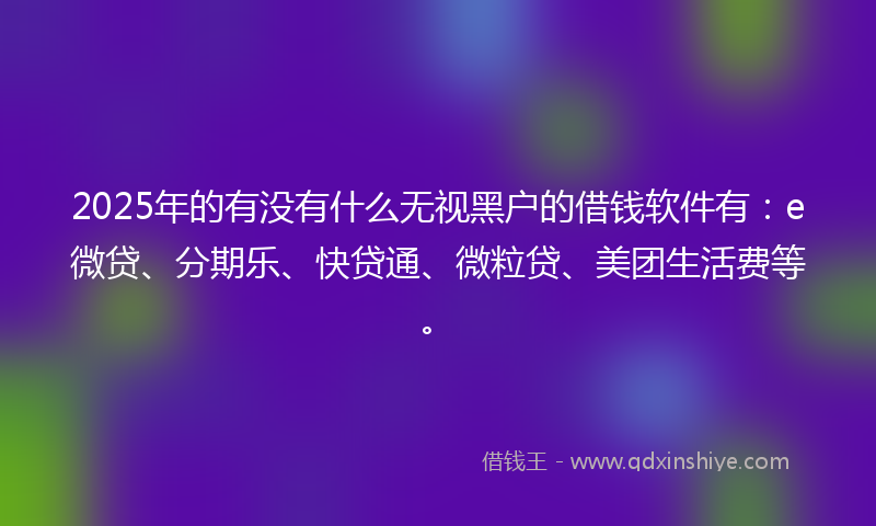 2025年的有没有什么无视黑户的借钱软件有：e微贷、分期乐、快贷通、微粒贷、美团生活费等。
