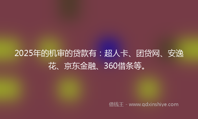 2025年的机审的贷款有：超人卡、团贷网、安逸花、京东金融、360借条等。