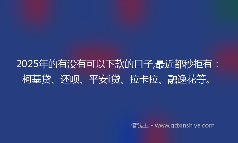 2025年的有没有可以下款的口子,最近都秒拒有：柯基贷、还呗、平安i贷、拉卡拉、融逸花等。