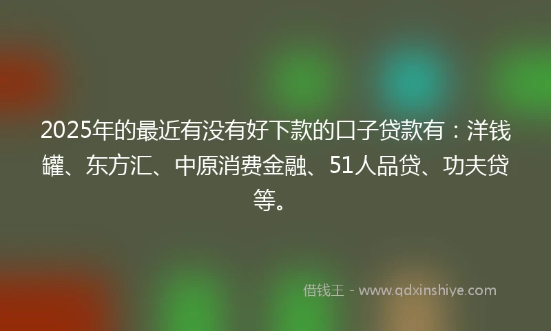 2025年的最近有没有好下款的口子贷款有：洋钱罐、东方汇、中原消费金融、51人品贷、功夫贷等。