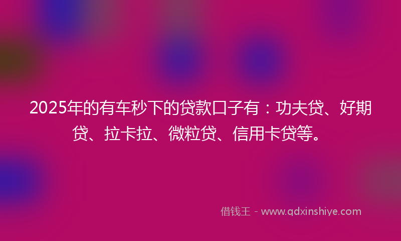 2025年的有车秒下的贷款口子有：功夫贷、好期贷、拉卡拉、微粒贷、信用卡贷等。