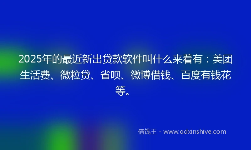 2025年的最近新出贷款软件叫什么来着有：美团生活费、微粒贷、省呗、微博借钱、百度有钱花等。