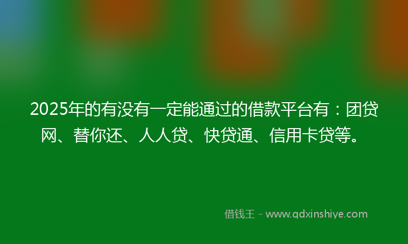 2025年的有没有一定能通过的借款平台有：团贷网、替你还、人人贷、快贷通、信用卡贷等。