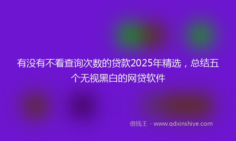 有没有不看查询次数的贷款2025年精选，总结五个无视黑白的网贷软件