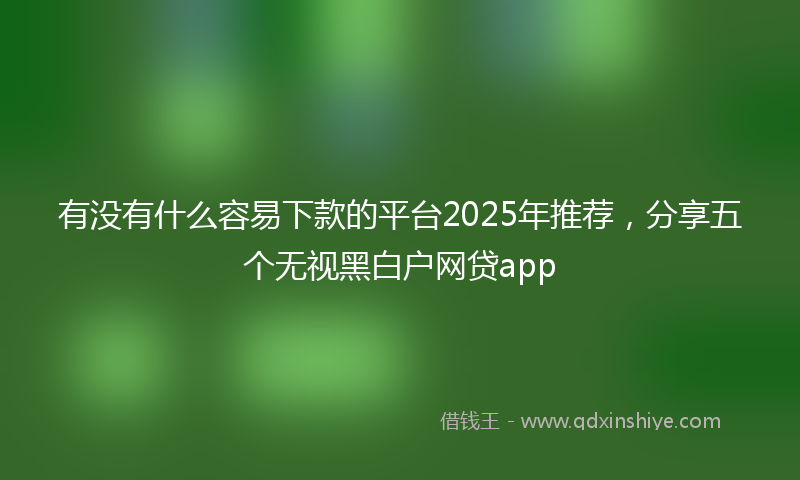 有没有什么容易下款的平台2025年推荐，分享五个无视黑白户网贷app