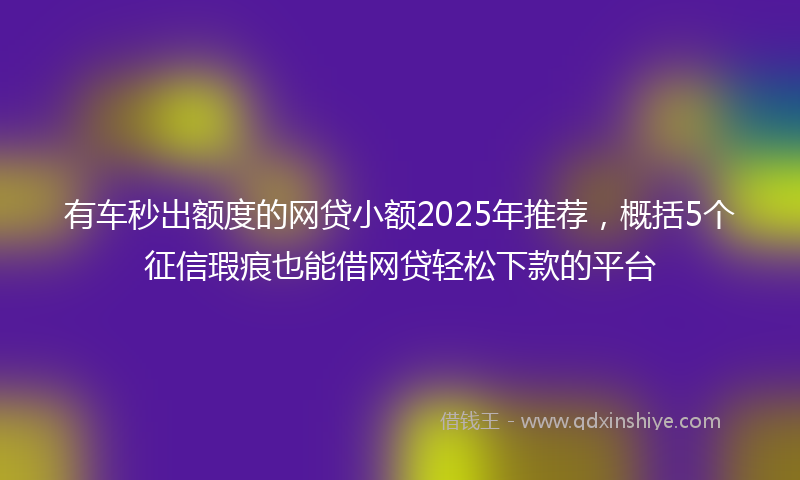 有车秒出额度的网贷小额2025年推荐，概括5个征信瑕疵也能借网贷轻松下款的平台