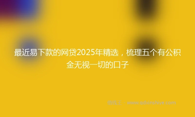 最近易下款的网贷2025年精选，梳理五个有公积金无视一切的口子