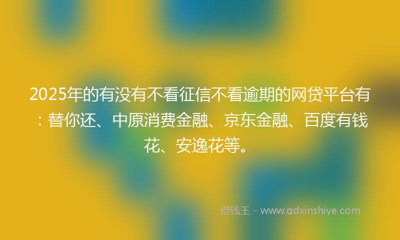 2025年的有没有不看征信不看逾期的网贷平台有：替你还、中原消费金融、京东金融、百度有钱花、安逸花等。