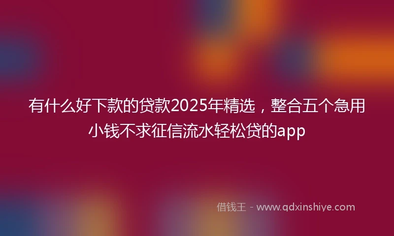 有什么好下款的贷款2025年精选，整合五个急用小钱不求征信流水轻松贷的app
