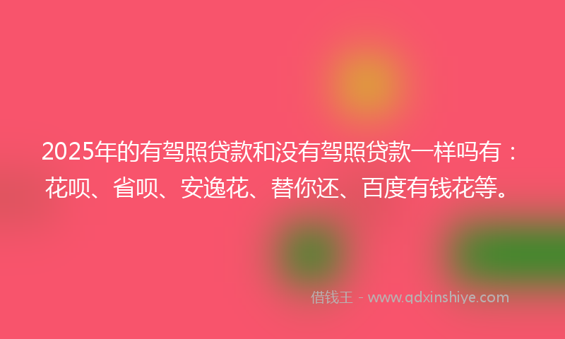 2025年的有驾照贷款和没有驾照贷款一样吗有：花呗、省呗、安逸花、替你还、百度有钱花等。