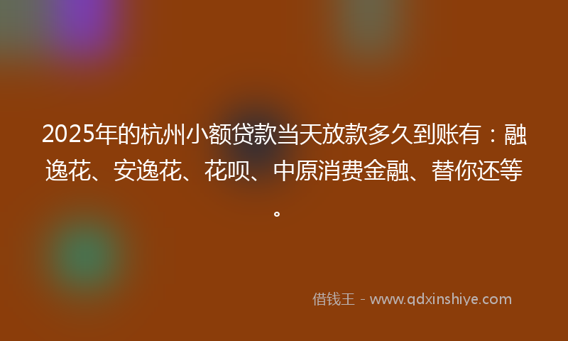 2025年的杭州小额贷款当天放款多久到账有：融逸花、安逸花、花呗、中原消费金融、替你还等。