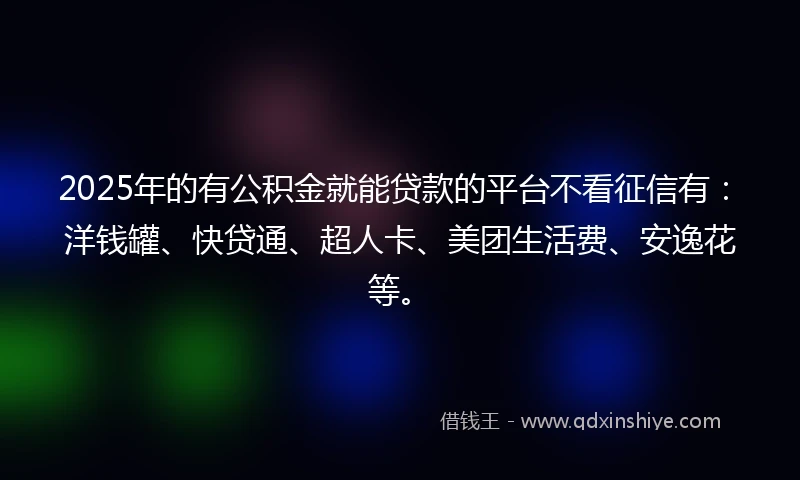 2025年的有公积金就能贷款的平台不看征信有：洋钱罐、快贷通、超人卡、美团生活费、安逸花等。