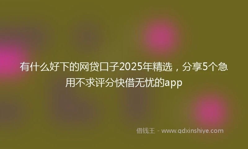 有什么好下的网贷口子2025年精选，分享5个急用不求评分快借无忧的app