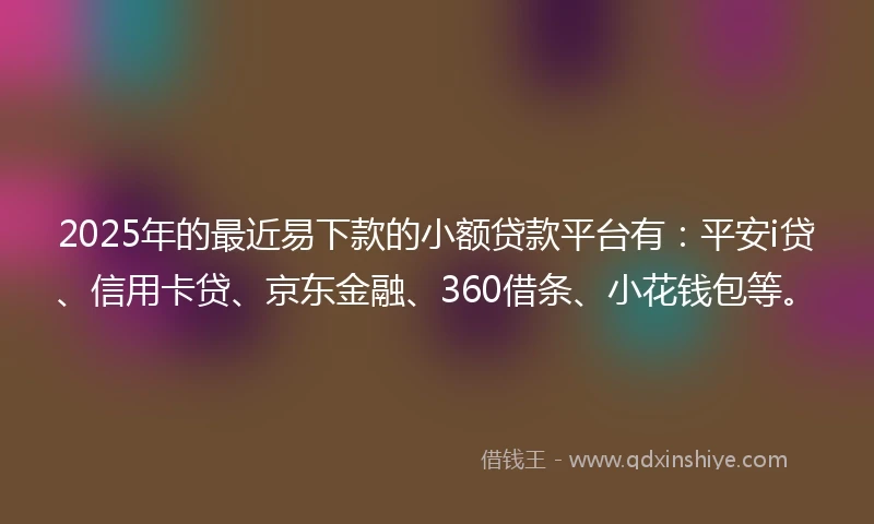 2025年的最近易下款的小额贷款平台有：平安i贷、信用卡贷、京东金融、360借条、小花钱包等。