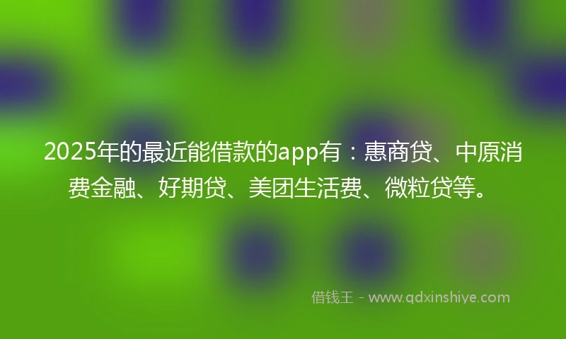 2025年的最近能借款的app有：惠商贷、中原消费金融、好期贷、美团生活费、微粒贷等。