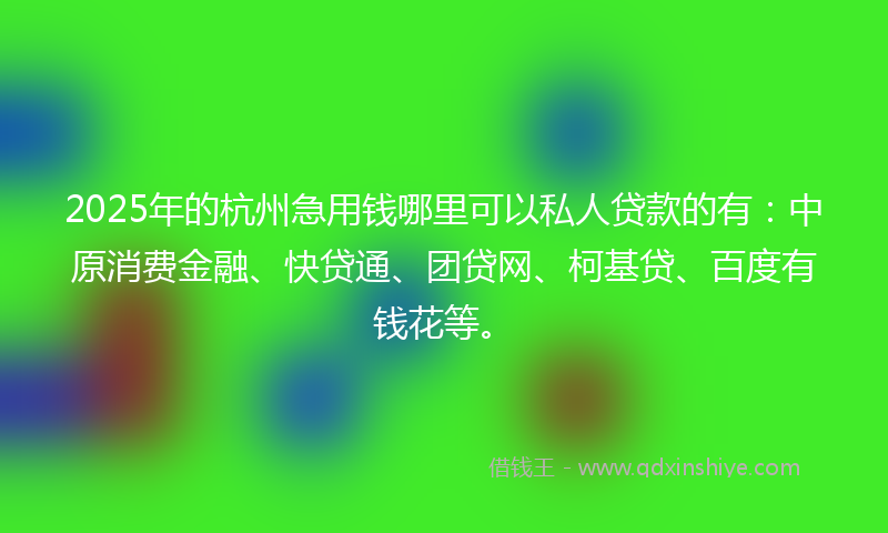 2025年的杭州急用钱哪里可以私人贷款的有：中原消费金融、快贷通、团贷网、柯基贷、百度有钱花等。