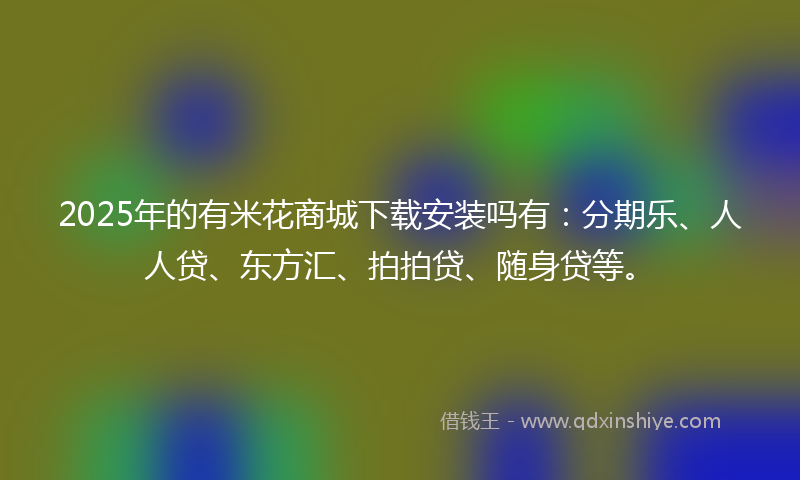 2025年的有米花商城下载安装吗有：分期乐、人人贷、东方汇、拍拍贷、随身贷等。