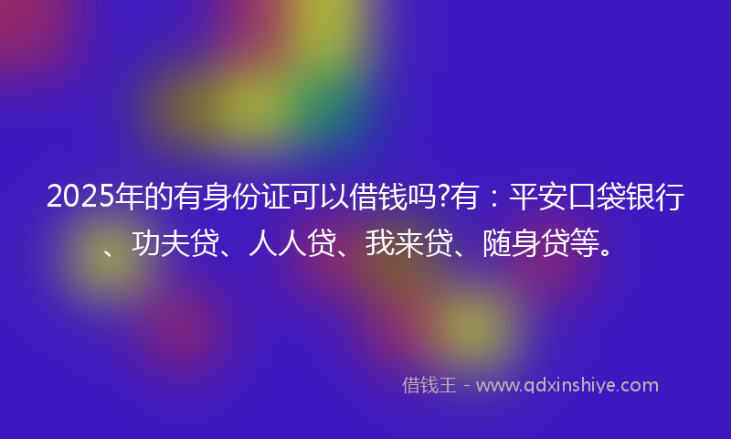 2025年的有身份证可以借钱吗?有：平安口袋银行、功夫贷、人人贷、我来贷、随身贷等。