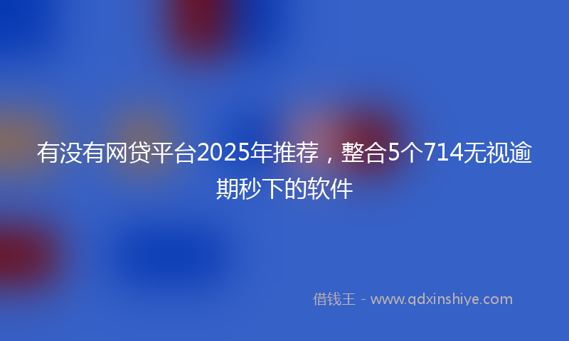 有没有网贷平台2025年推荐，整合5个714无视逾期秒下的软件