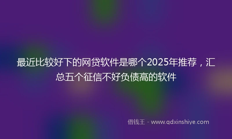 最近比较好下的网贷软件是哪个2025年推荐，汇总五个征信不好负债高的软件