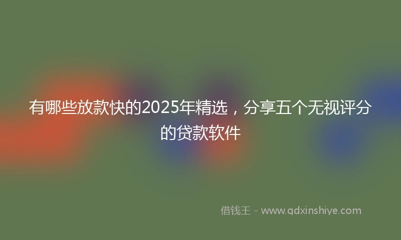 有哪些放款快的2025年精选，分享五个无视评分的贷款软件
