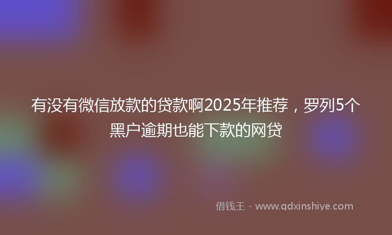 有没有微信放款的贷款啊2025年推荐,罗列5个黑户逾期也能下款的网贷