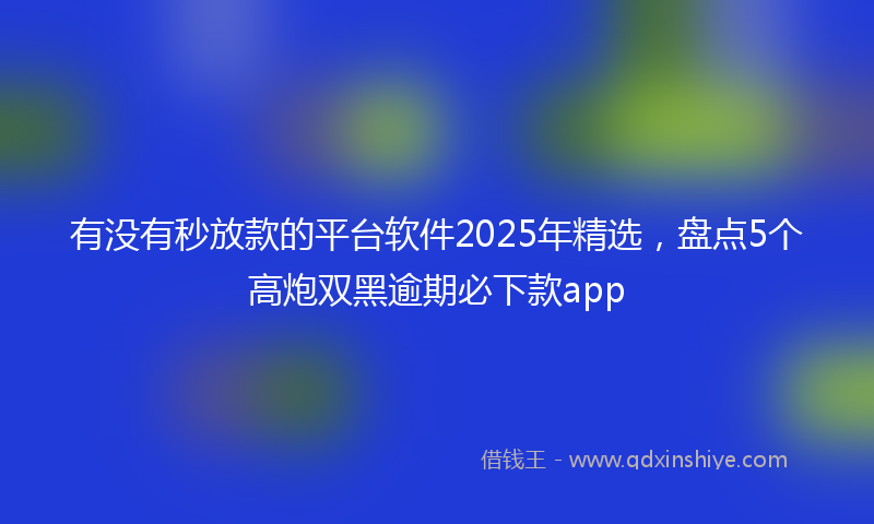 有没有秒放款的平台软件2025年精选，盘点5个高炮双黑逾期必下款app