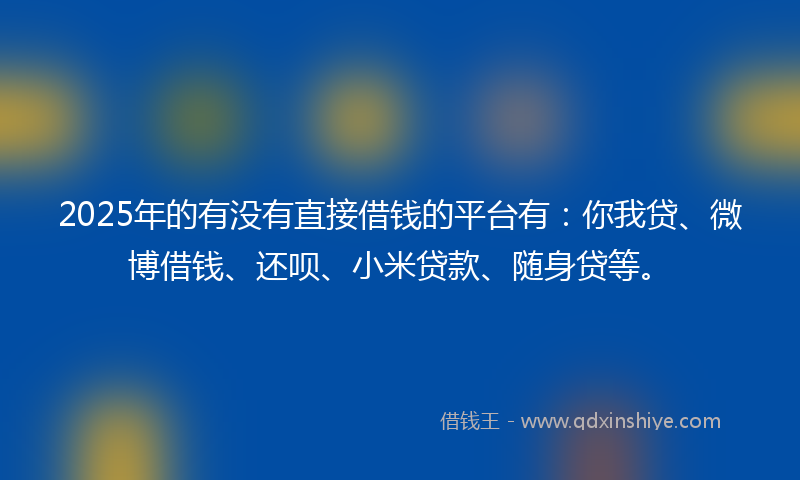 2025年的有没有直接借钱的平台有：你我贷、微博借钱、还呗、小米贷款、随身贷等。