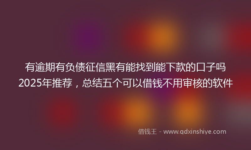 有逾期有负债征信黑有能找到能下款的口子吗2025年推荐，总结五个可以借钱不用审核的软件