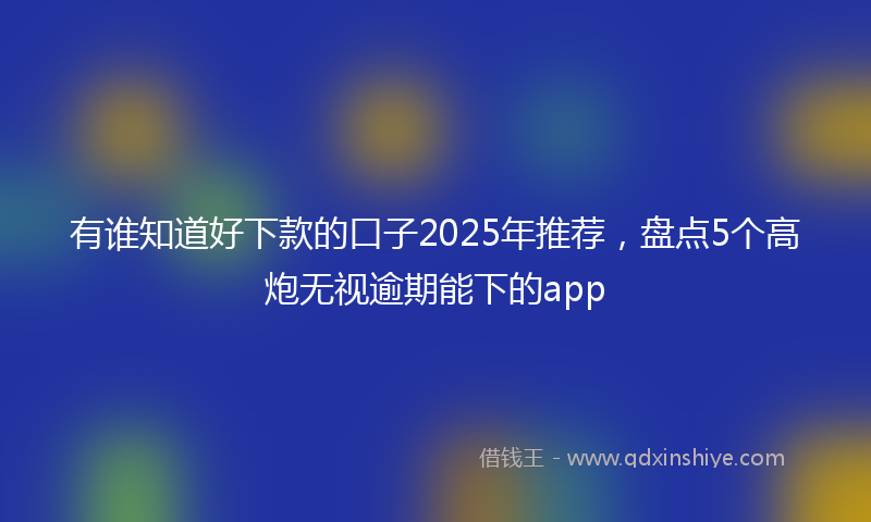 有谁知道好下款的口子2025年推荐，盘点5个高炮无视逾期能下的app