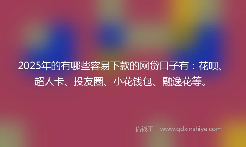 2025年的有哪些容易下款的网贷口子有：花呗、超人卡、投友圈、小花钱包、融逸花等。