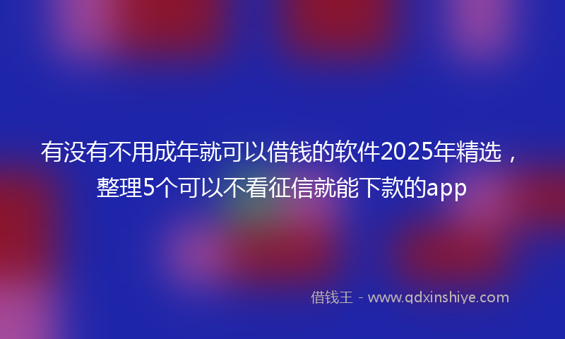 有没有不用成年就可以借钱的软件2025年精选，整理5个可以不看征信就能下款的app