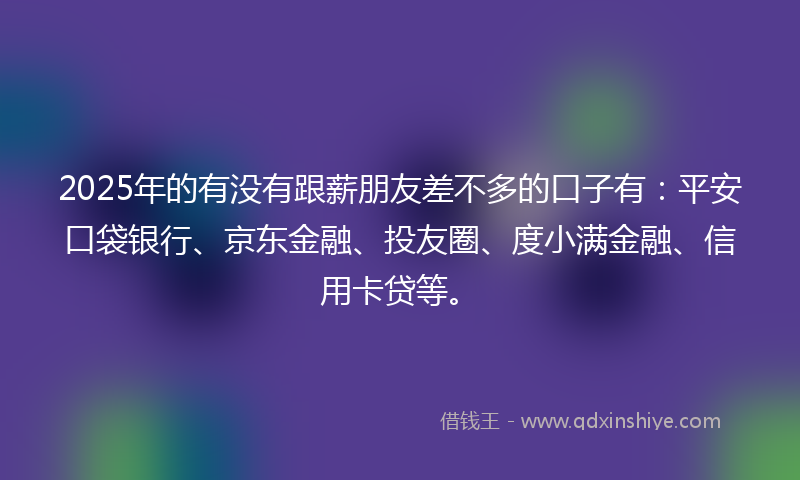 2025年的有没有跟薪朋友差不多的口子有：平安口袋银行、京东金融、投友圈、度小满金融、信用卡贷等。