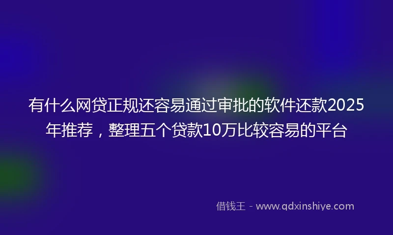 有什么网贷正规还容易通过审批的软件还款2025年推荐，整理五个贷款10万比较容易的平台