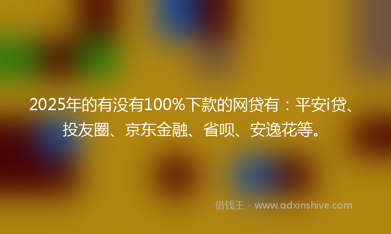 2025年的有没有100%下款的网贷有：平安i贷、投友圈、京东金融、省呗、安逸花等。