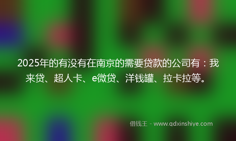 2025年的有没有在南京的需要贷款的公司有：我来贷、超人卡、e微贷、洋钱罐、拉卡拉等。