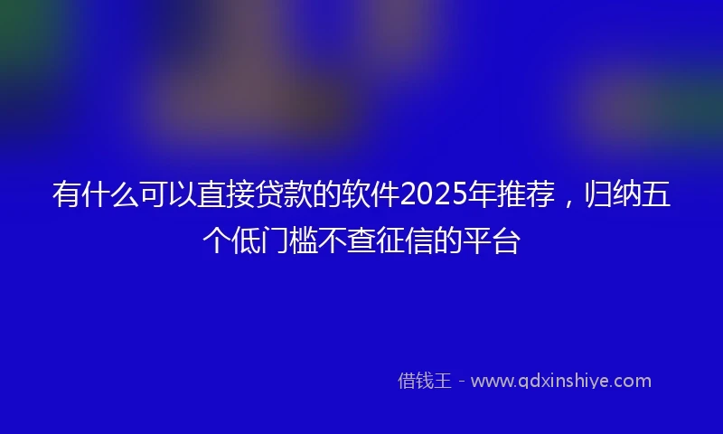 有什么可以直接贷款的软件2025年推荐，归纳五个低门槛不查征信的平台