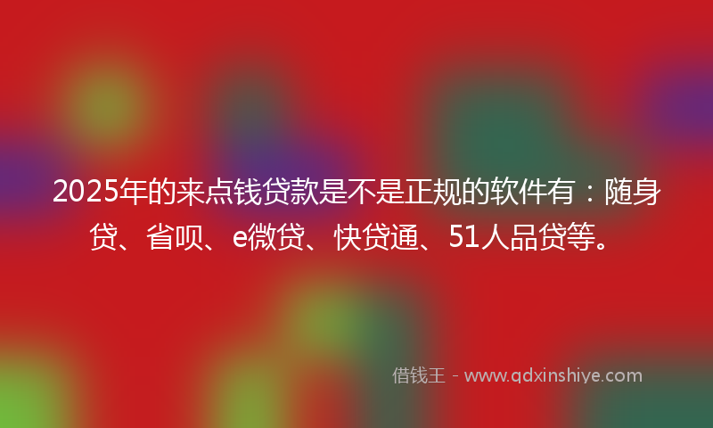 2025年的来点钱贷款是不是正规的软件有：随身贷、省呗、e微贷、快贷通、51人品贷等。